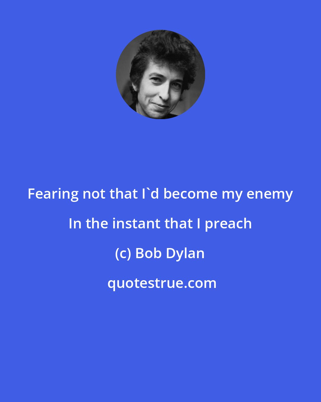 Bob Dylan: Fearing not that I'd become my enemy In the instant that I preach