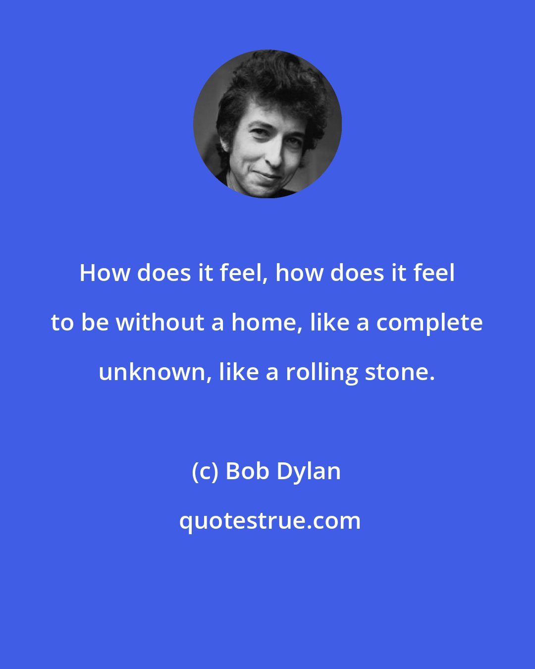 Bob Dylan: How does it feel, how does it feel to be without a home, like a complete unknown, like a rolling stone.