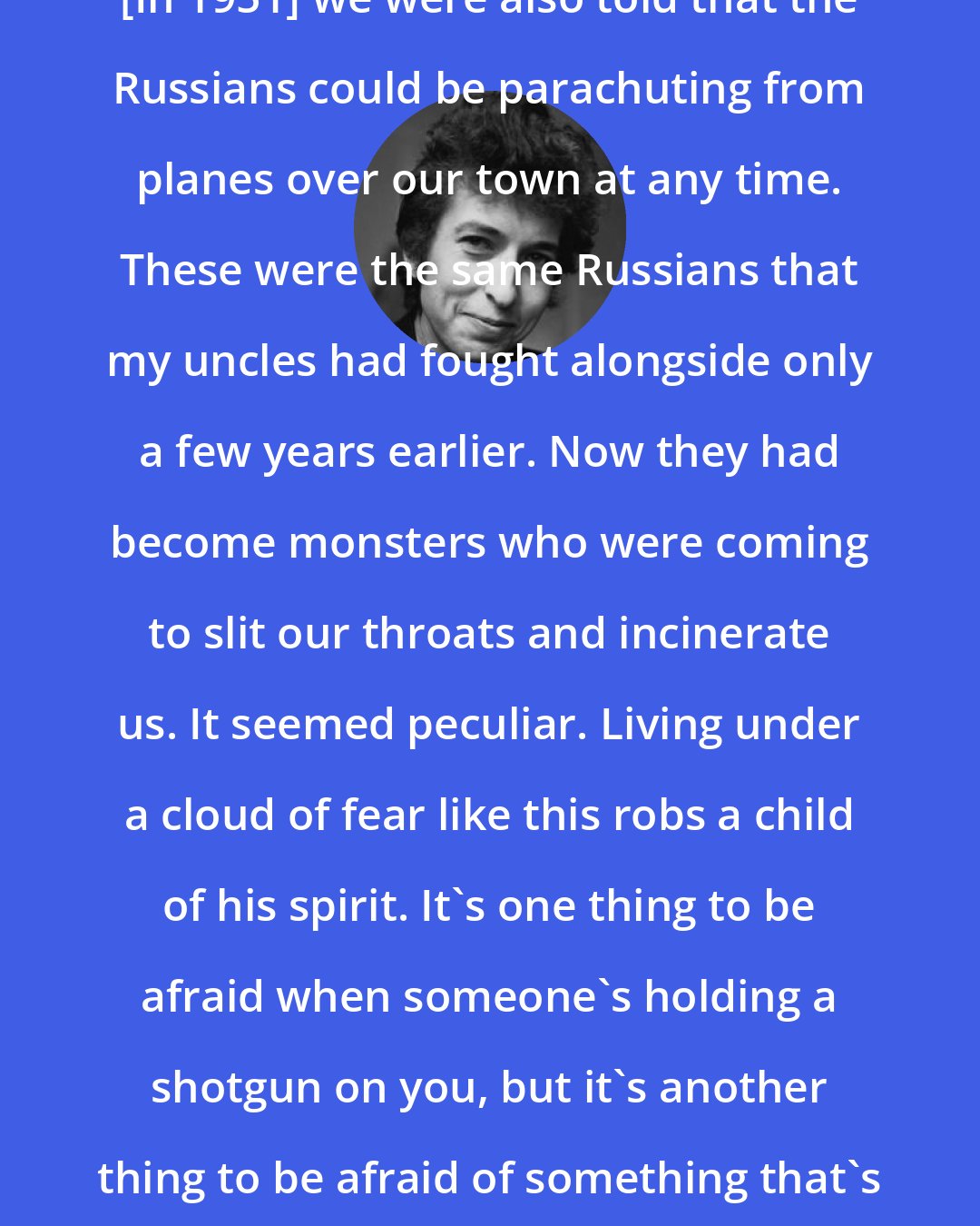 Bob Dylan: [In 1951] we were also told that the Russians could be parachuting from planes over our town at any time. These were the same Russians that my uncles had fought alongside only a few years earlier. Now they had become monsters who were coming to slit our throats and incinerate us. It seemed peculiar. Living under a cloud of fear like this robs a child of his spirit. It's one thing to be afraid when someone's holding a shotgun on you, but it's another thing to be afraid of something that's just not quite real.