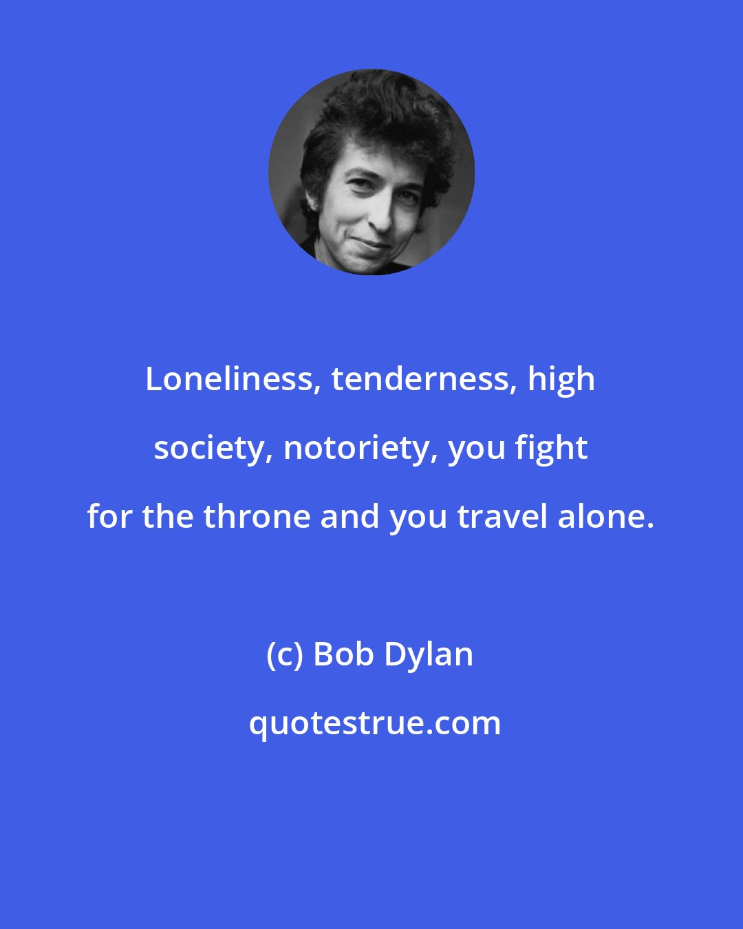 Bob Dylan: Loneliness, tenderness, high society, notoriety, you fight for the throne and you travel alone.