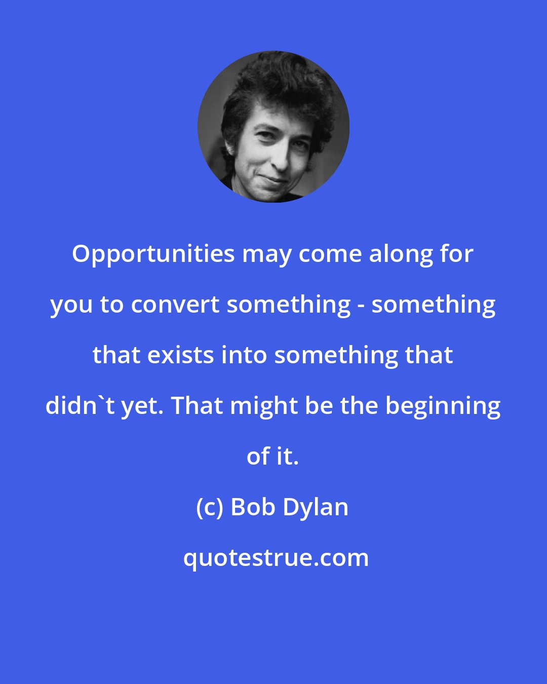 Bob Dylan: Opportunities may come along for you to convert something - something that exists into something that didn't yet. That might be the beginning of it.
