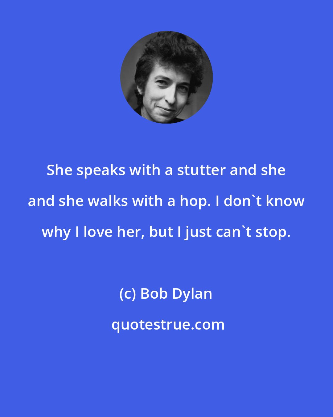 Bob Dylan: She speaks with a stutter and she and she walks with a hop. I don't know why I love her, but I just can't stop.