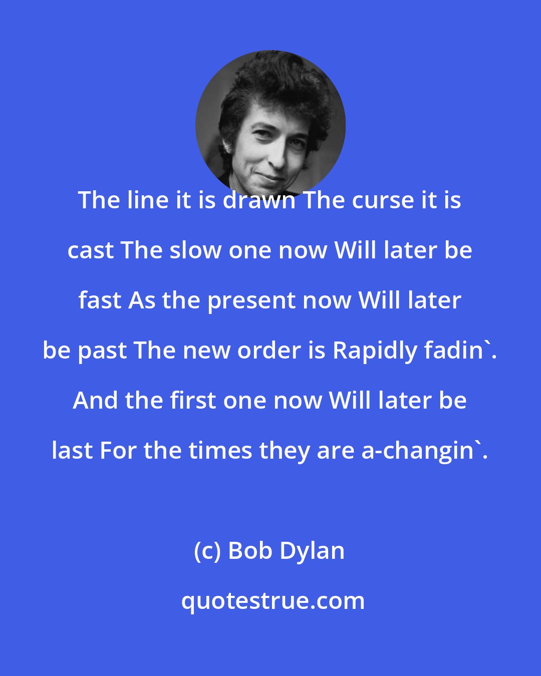 Bob Dylan: The line it is drawn The curse it is cast The slow one now Will later be fast As the present now Will later be past The new order is Rapidly fadin'. And the first one now Will later be last For the times they are a-changin'.