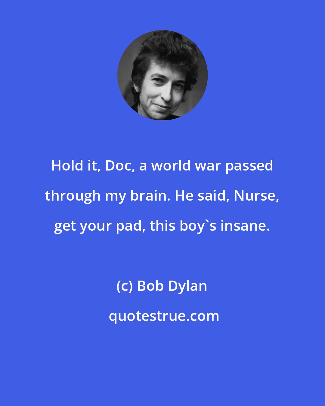 Bob Dylan: Hold it, Doc, a world war passed through my brain. He said, Nurse, get your pad, this boy's insane.