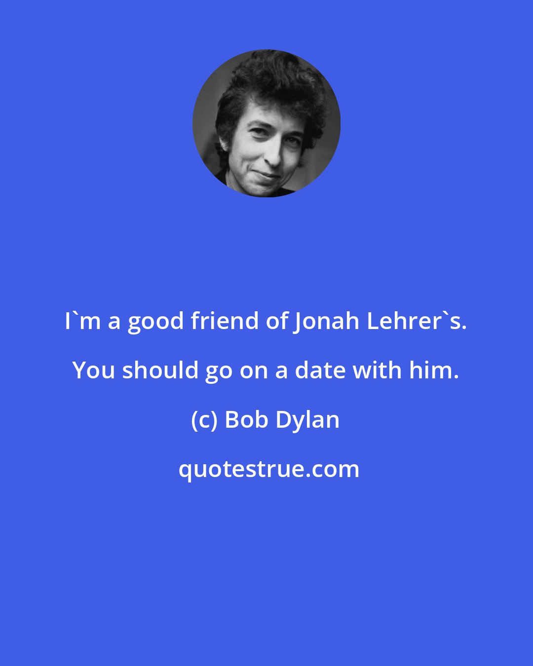 Bob Dylan: I'm a good friend of Jonah Lehrer's. You should go on a date with him.