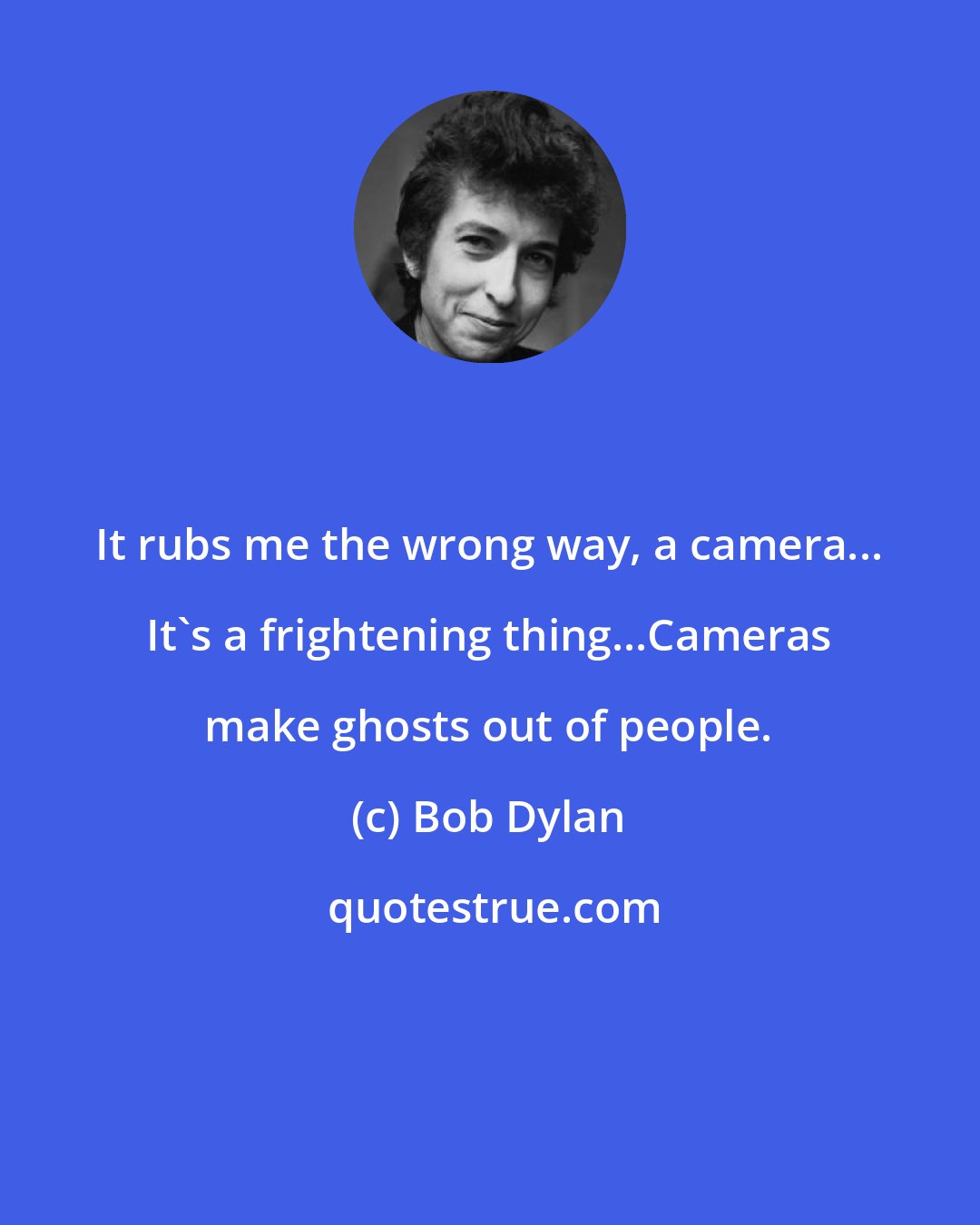 Bob Dylan: It rubs me the wrong way, a camera... It's a frightening thing...Cameras make ghosts out of people.