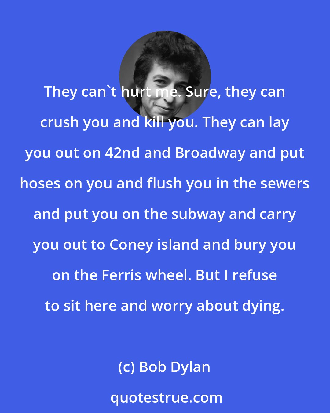 Bob Dylan: They can't hurt me. Sure, they can crush you and kill you. They can lay you out on 42nd and Broadway and put hoses on you and flush you in the sewers and put you on the subway and carry you out to Coney island and bury you on the Ferris wheel. But I refuse to sit here and worry about dying.