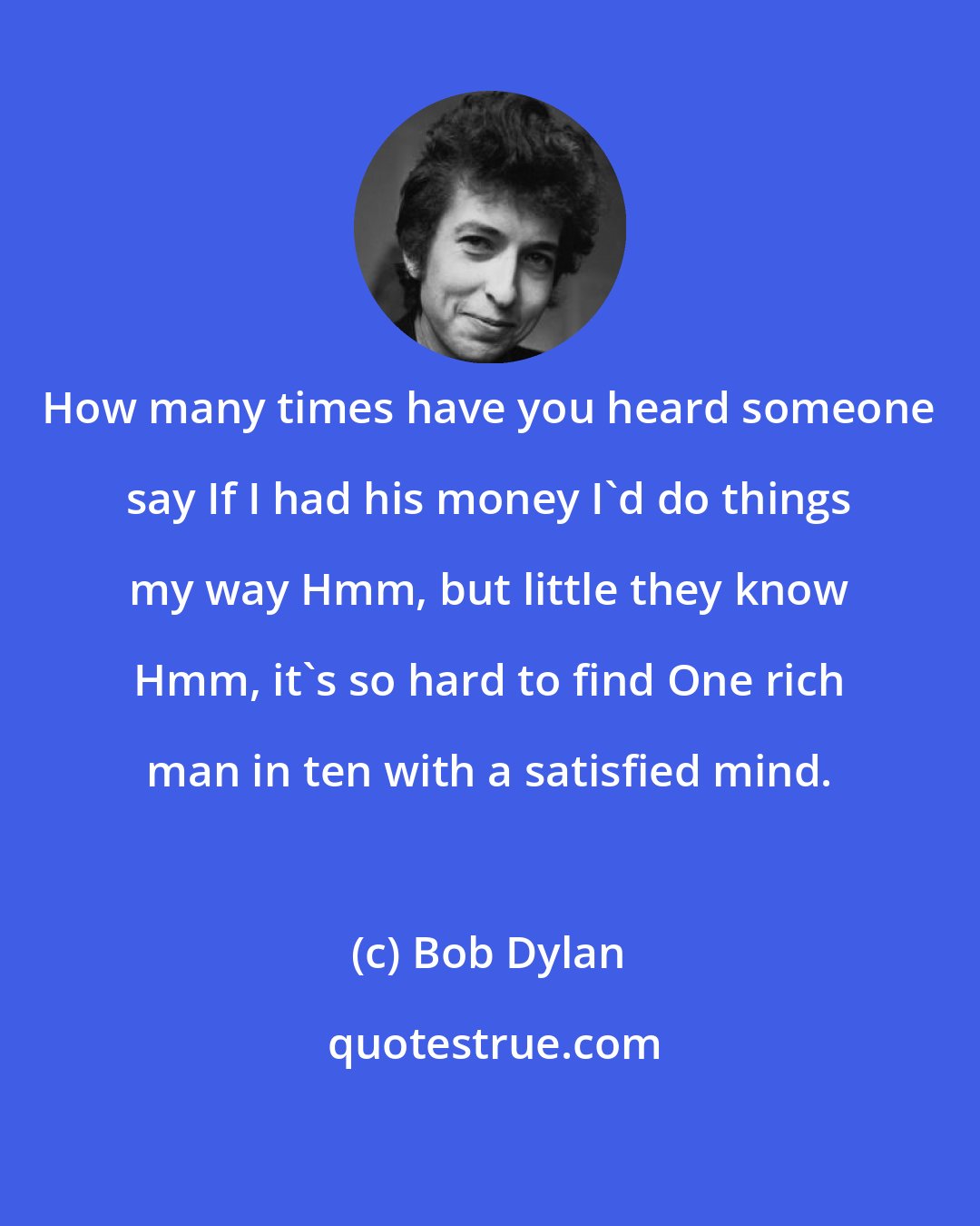 Bob Dylan: How many times have you heard someone say If I had his money I'd do things my way Hmm, but little they know Hmm, it's so hard to find One rich man in ten with a satisfied mind.