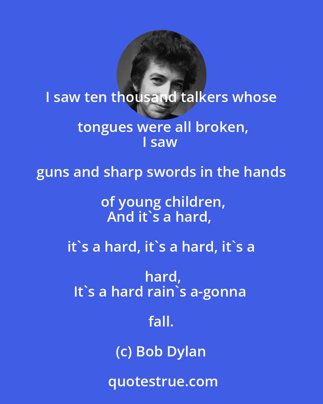 Bob Dylan: I saw ten thousand talkers whose tongues were all broken,
I saw guns and sharp swords in the hands of young children,
And it's a hard, it's a hard, it's a hard, it's a hard,
It's a hard rain's a-gonna fall.