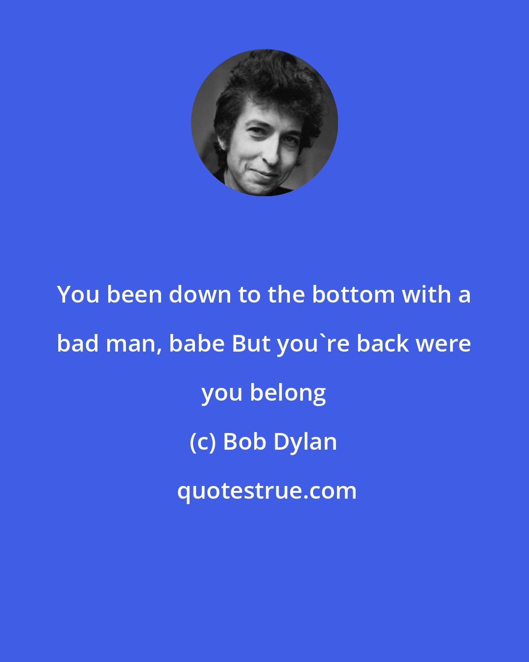 Bob Dylan: You been down to the bottom with a bad man, babe But you're back were you belong