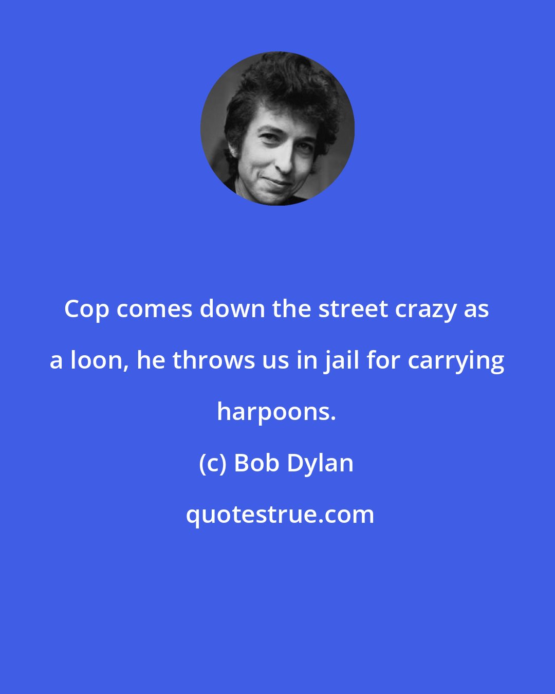Bob Dylan: Cop comes down the street crazy as a loon, he throws us in jail for carrying harpoons.