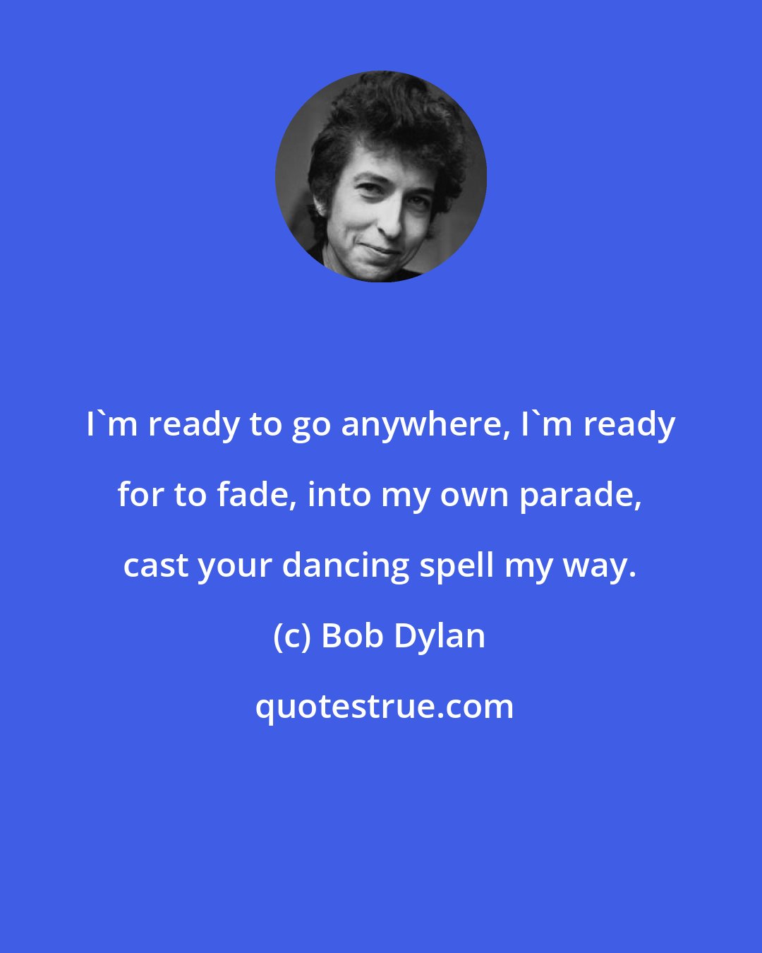 Bob Dylan: I'm ready to go anywhere, I'm ready for to fade, into my own parade, cast your dancing spell my way.
