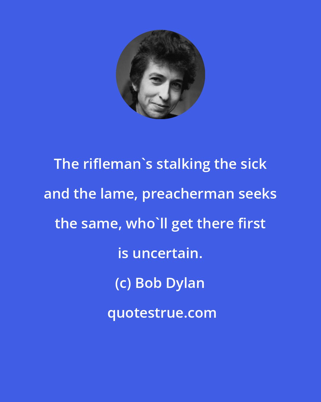 Bob Dylan: The rifleman's stalking the sick and the lame, preacherman seeks the same, who'll get there first is uncertain.