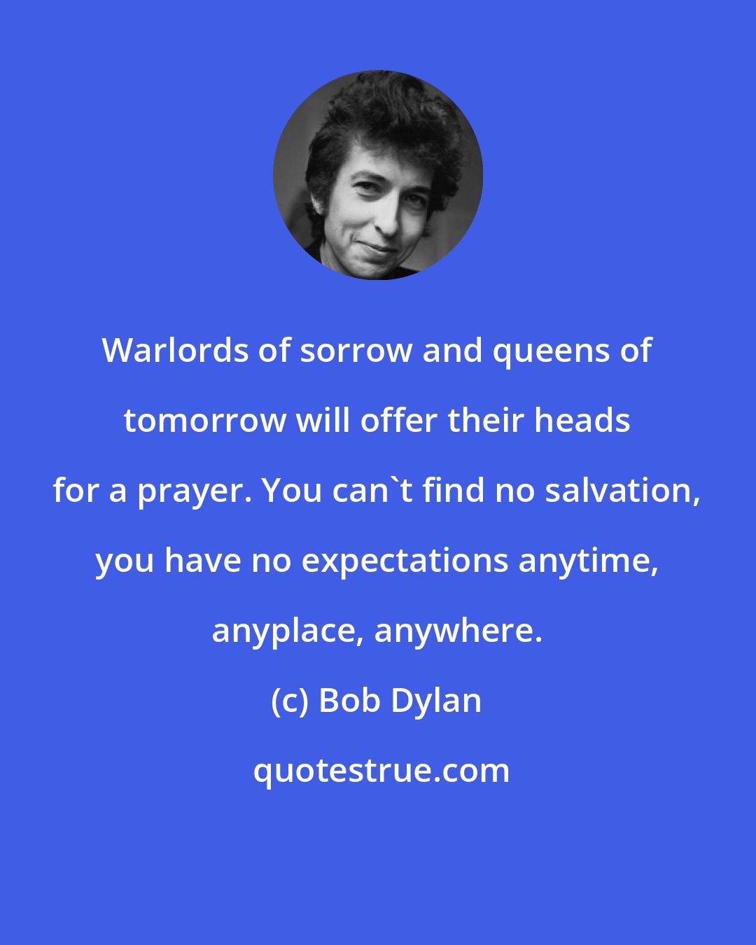 Bob Dylan: Warlords of sorrow and queens of tomorrow will offer their heads for a prayer. You can't find no salvation, you have no expectations anytime, anyplace, anywhere.