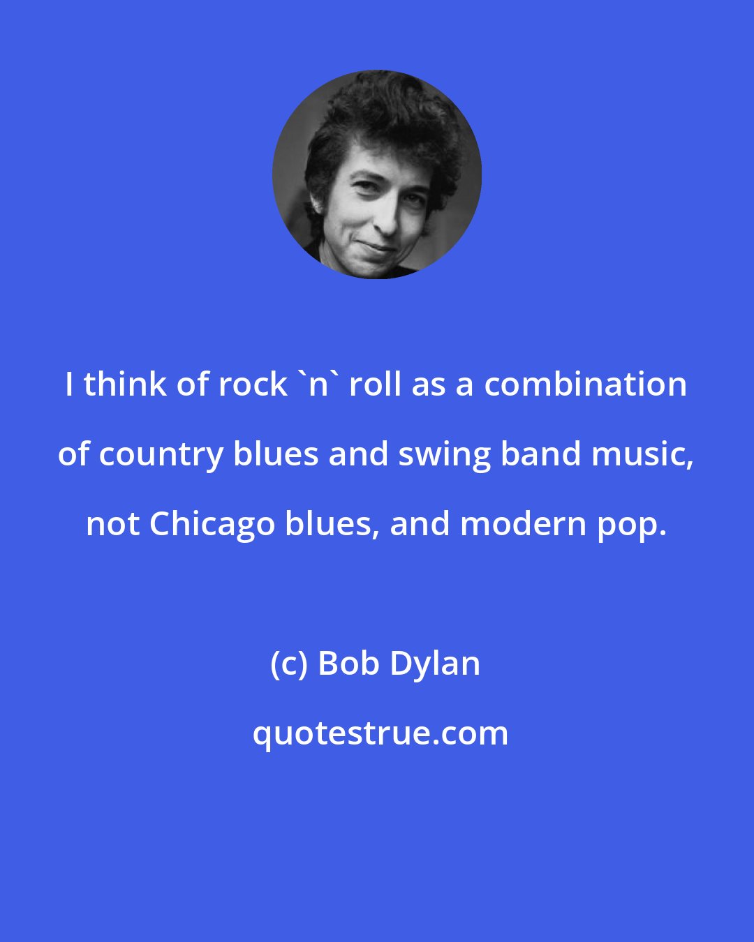 Bob Dylan: I think of rock 'n' roll as a combination of country blues and swing band music, not Chicago blues, and modern pop.