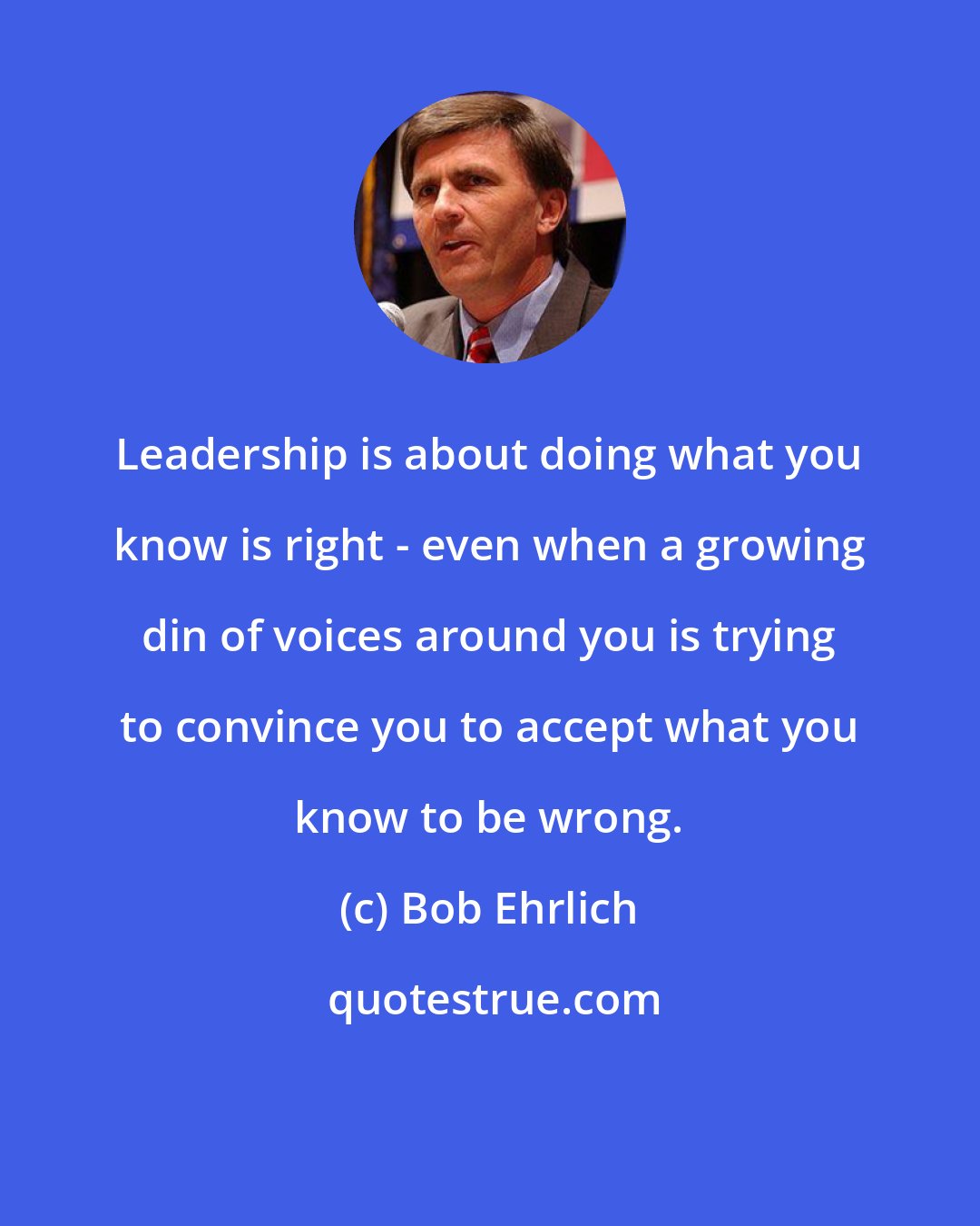 Bob Ehrlich: Leadership is about doing what you know is right - even when a growing din of voices around you is trying to convince you to accept what you know to be wrong.
