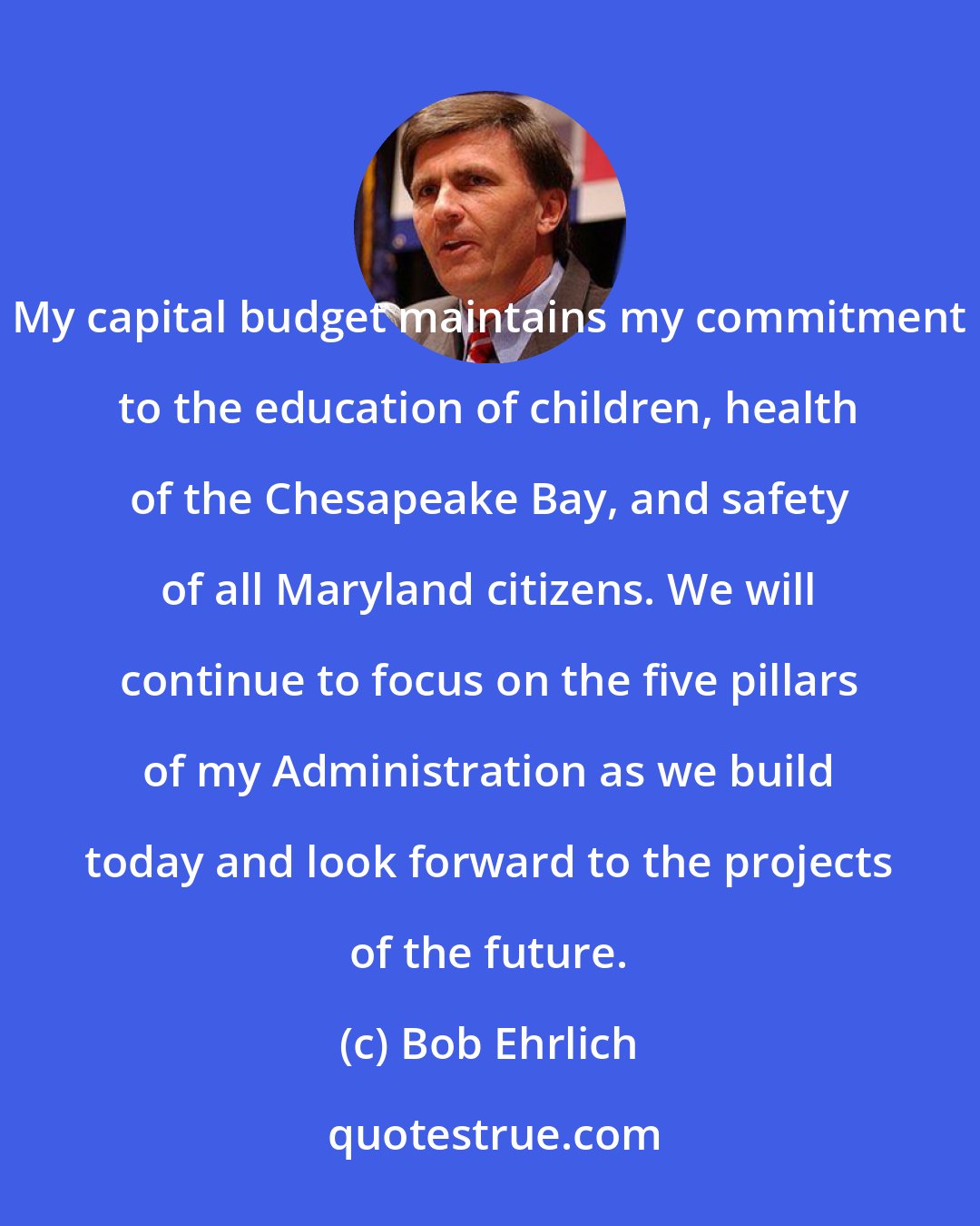 Bob Ehrlich: My capital budget maintains my commitment to the education of children, health of the Chesapeake Bay, and safety of all Maryland citizens. We will continue to focus on the five pillars of my Administration as we build today and look forward to the projects of the future.