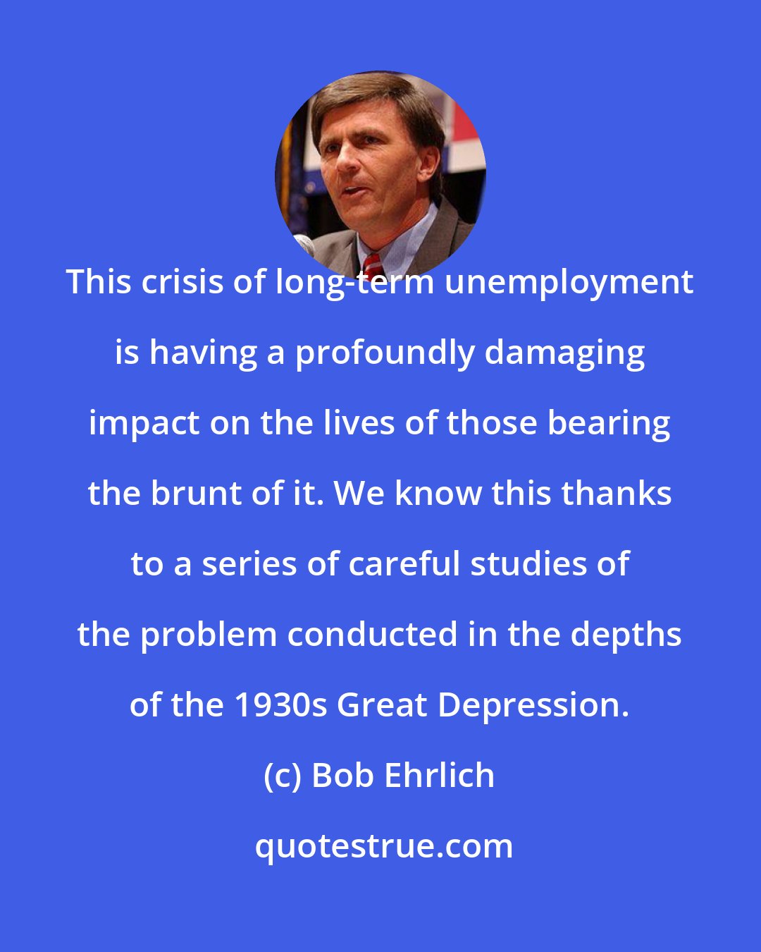 Bob Ehrlich: This crisis of long-term unemployment is having a profoundly damaging impact on the lives of those bearing the brunt of it. We know this thanks to a series of careful studies of the problem conducted in the depths of the 1930s Great Depression.