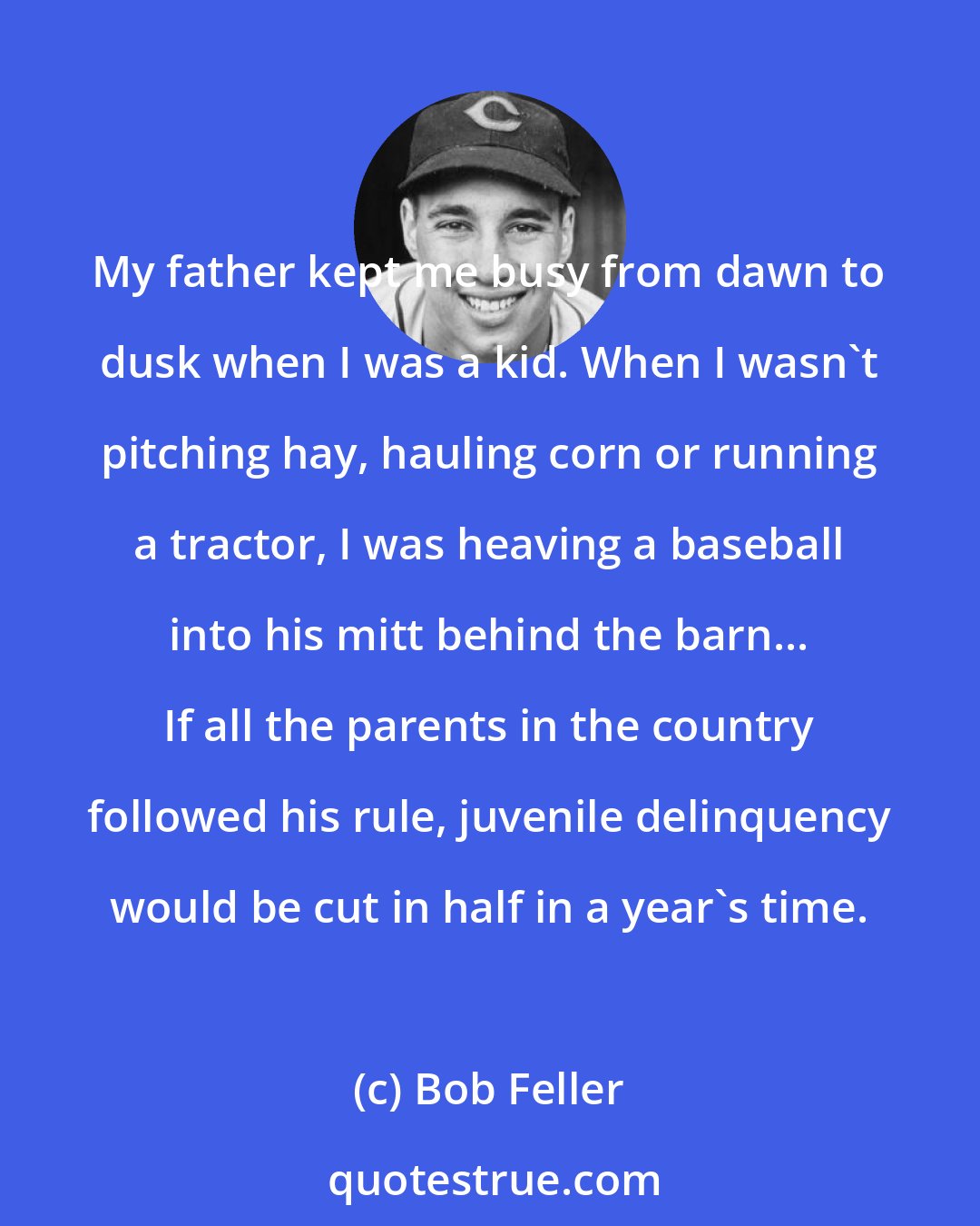 Bob Feller: My father kept me busy from dawn to dusk when I was a kid. When I wasn't pitching hay, hauling corn or running a tractor, I was heaving a baseball into his mitt behind the barn... If all the parents in the country followed his rule, juvenile delinquency would be cut in half in a year's time.