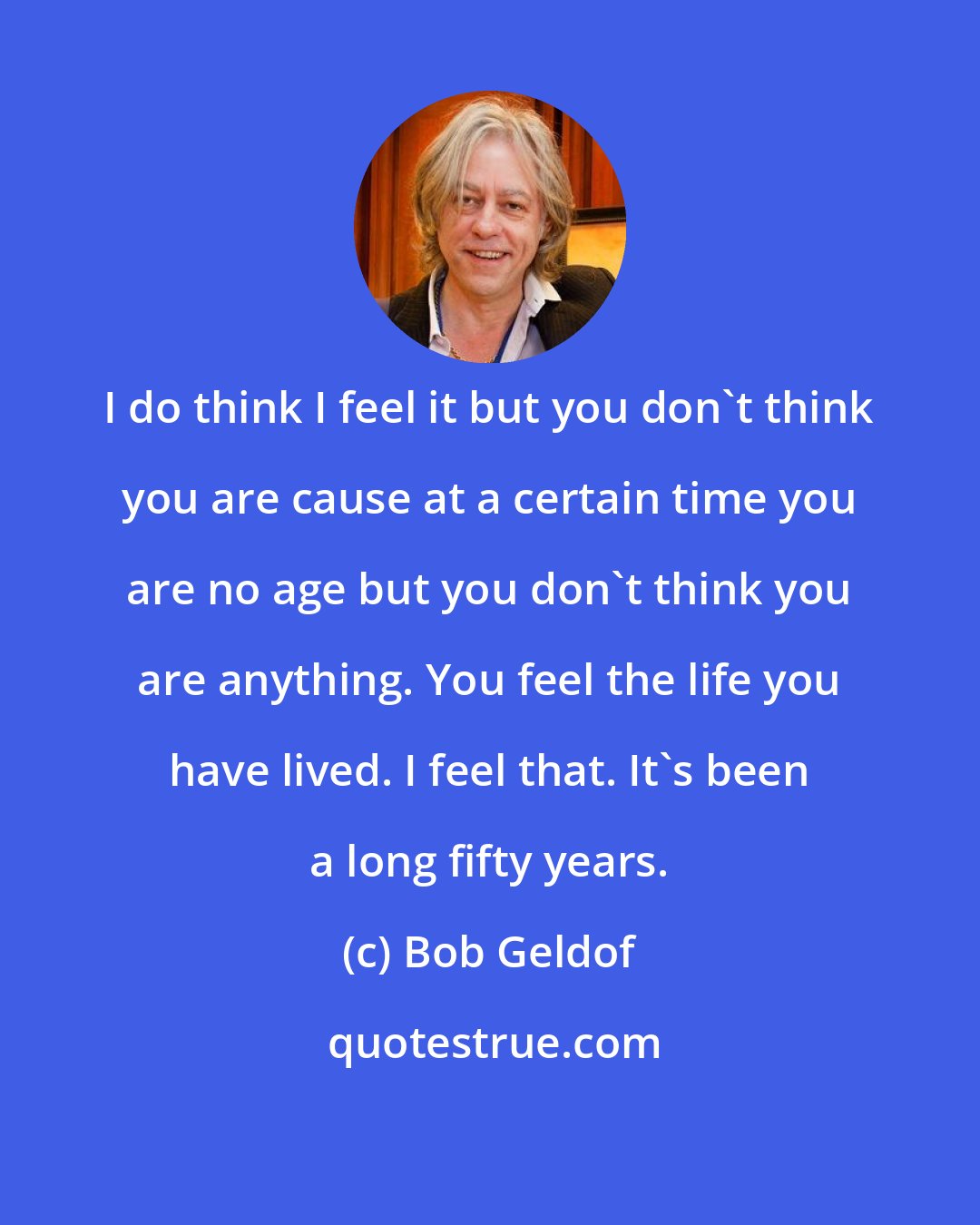Bob Geldof: I do think I feel it but you don't think you are cause at a certain time you are no age but you don't think you are anything. You feel the life you have lived. I feel that. It's been a long fifty years.