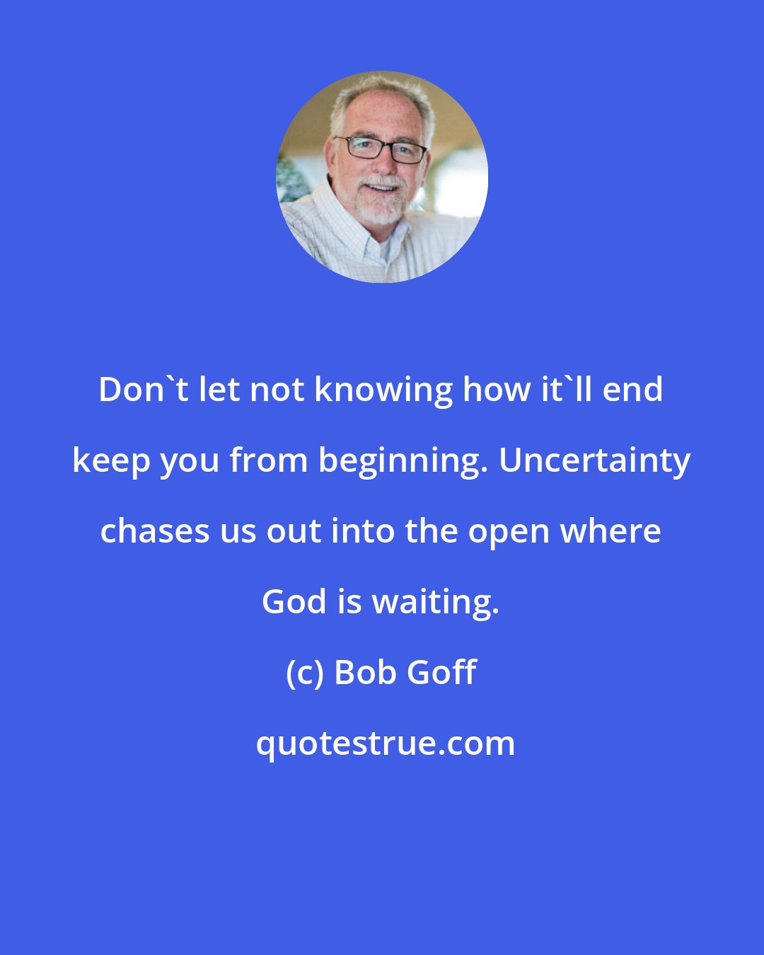 Bob Goff: Don't let not knowing how it'll end keep you from beginning. Uncertainty chases us out into the open where God is waiting.