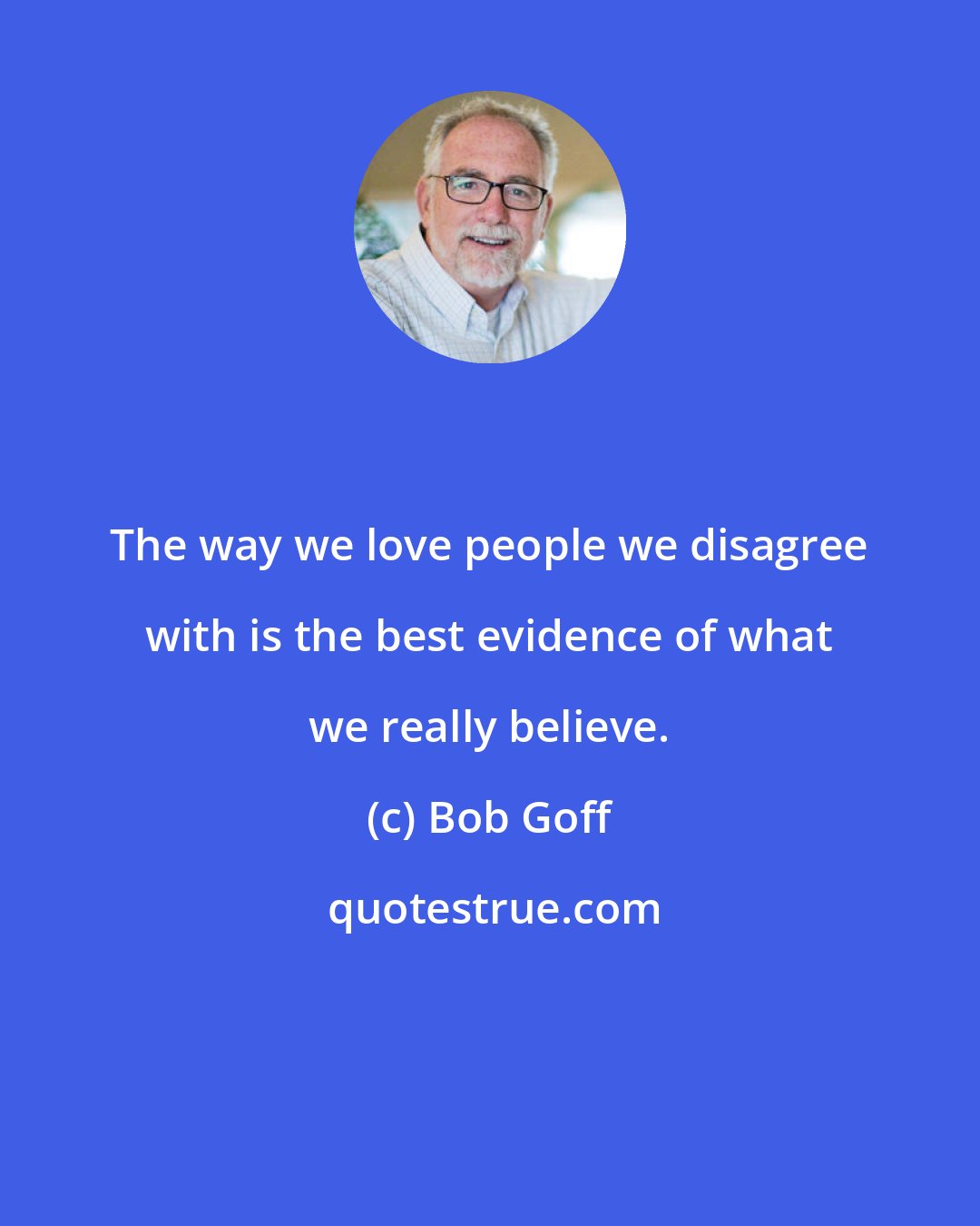 Bob Goff: The way we love people we disagree with is the best evidence of what we really believe.