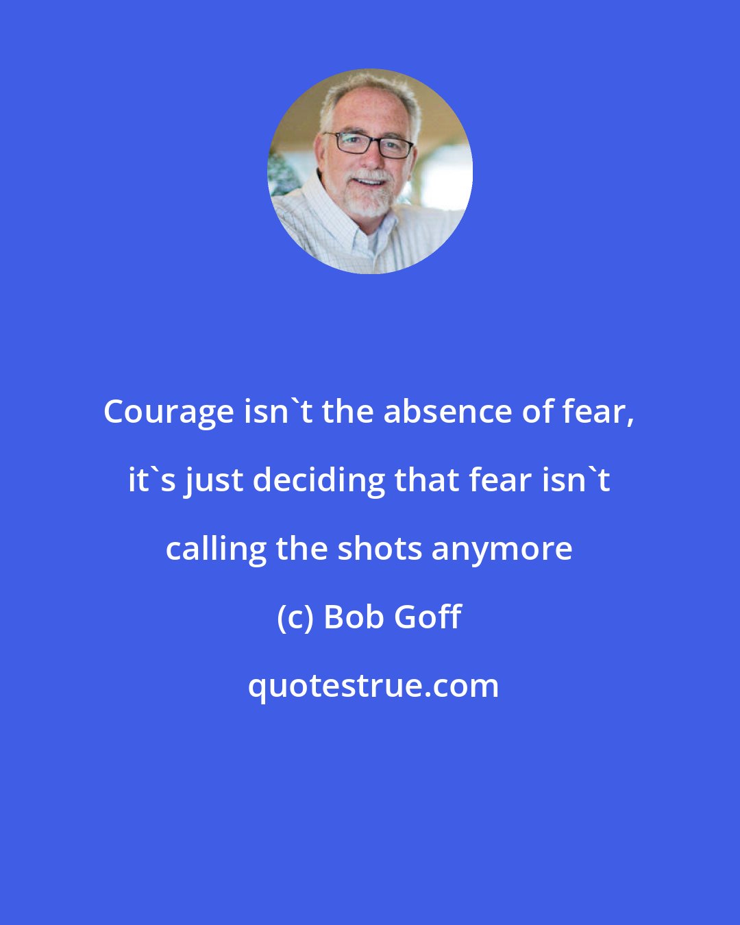 Bob Goff: Courage isn't the absence of fear, it's just deciding that fear isn't calling the shots anymore