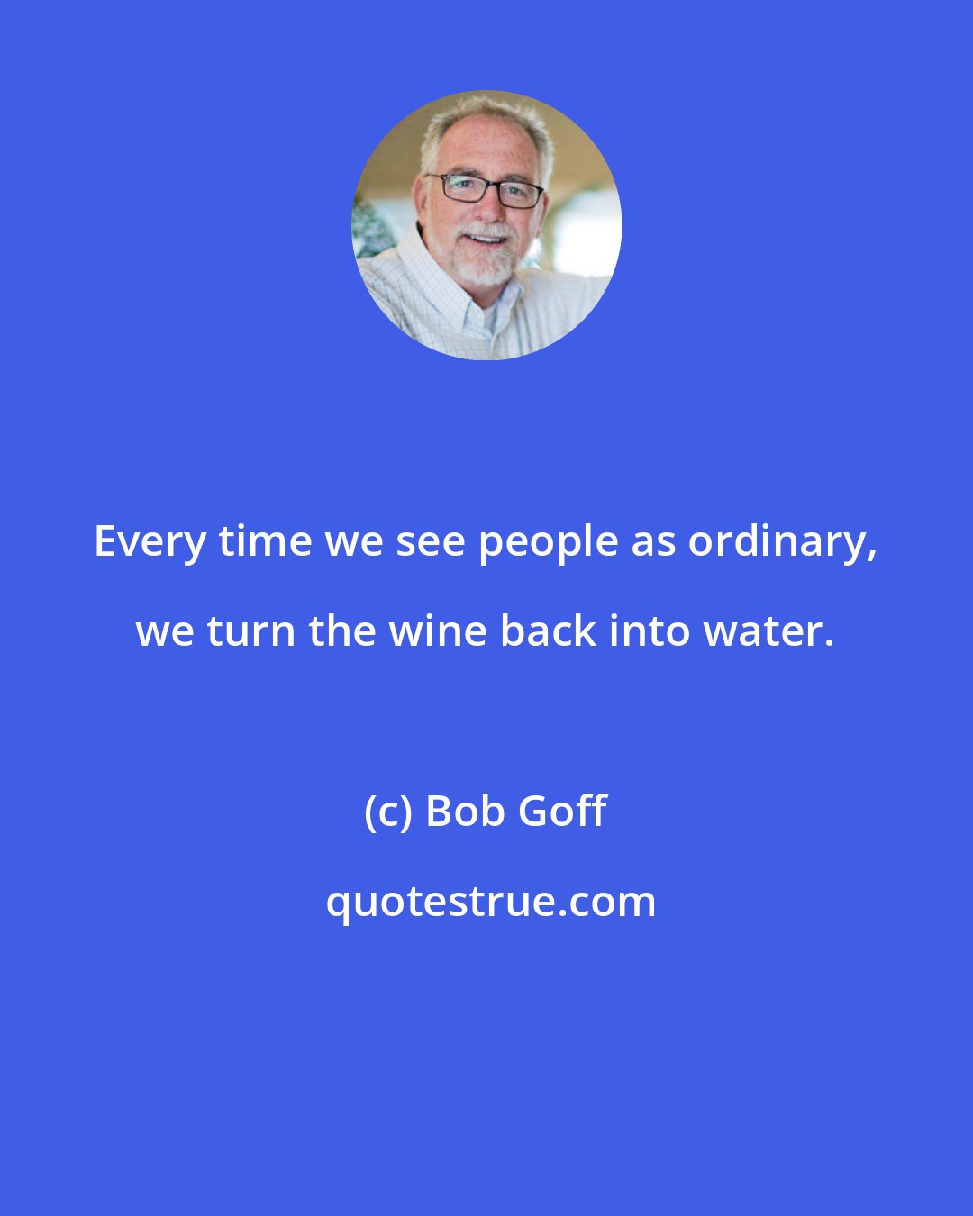 Bob Goff: Every time we see people as ordinary, we turn the wine back into water.