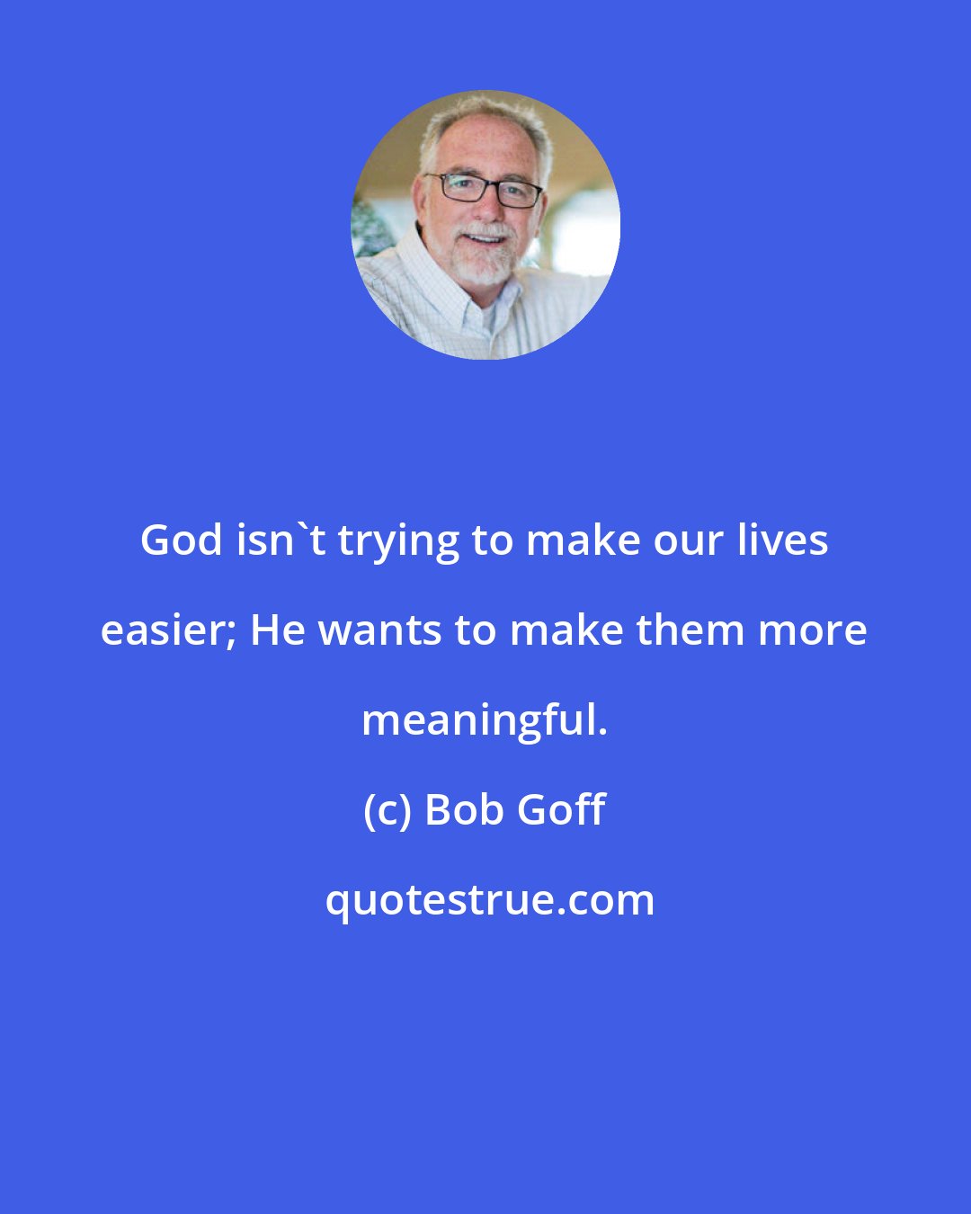 Bob Goff: God isn't trying to make our lives easier; He wants to make them more meaningful.