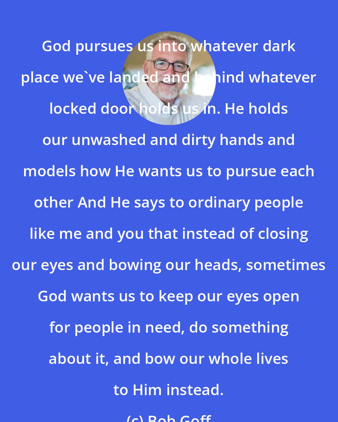 Bob Goff: God pursues us into whatever dark place we've landed and behind whatever locked door holds us in. He holds our unwashed and dirty hands and models how He wants us to pursue each other And He says to ordinary people like me and you that instead of closing our eyes and bowing our heads, sometimes God wants us to keep our eyes open for people in need, do something about it, and bow our whole lives to Him instead.