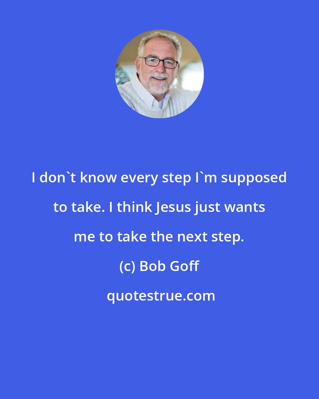 Bob Goff: I don't know every step I'm supposed to take. I think Jesus just wants me to take the next step.