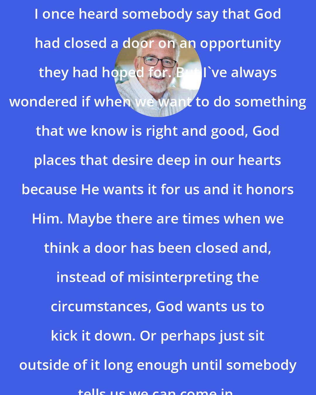 Bob Goff: I once heard somebody say that God had closed a door on an opportunity they had hoped for. But I've always wondered if when we want to do something that we know is right and good, God places that desire deep in our hearts because He wants it for us and it honors Him. Maybe there are times when we think a door has been closed and, instead of misinterpreting the circumstances, God wants us to kick it down. Or perhaps just sit outside of it long enough until somebody tells us we can come in.