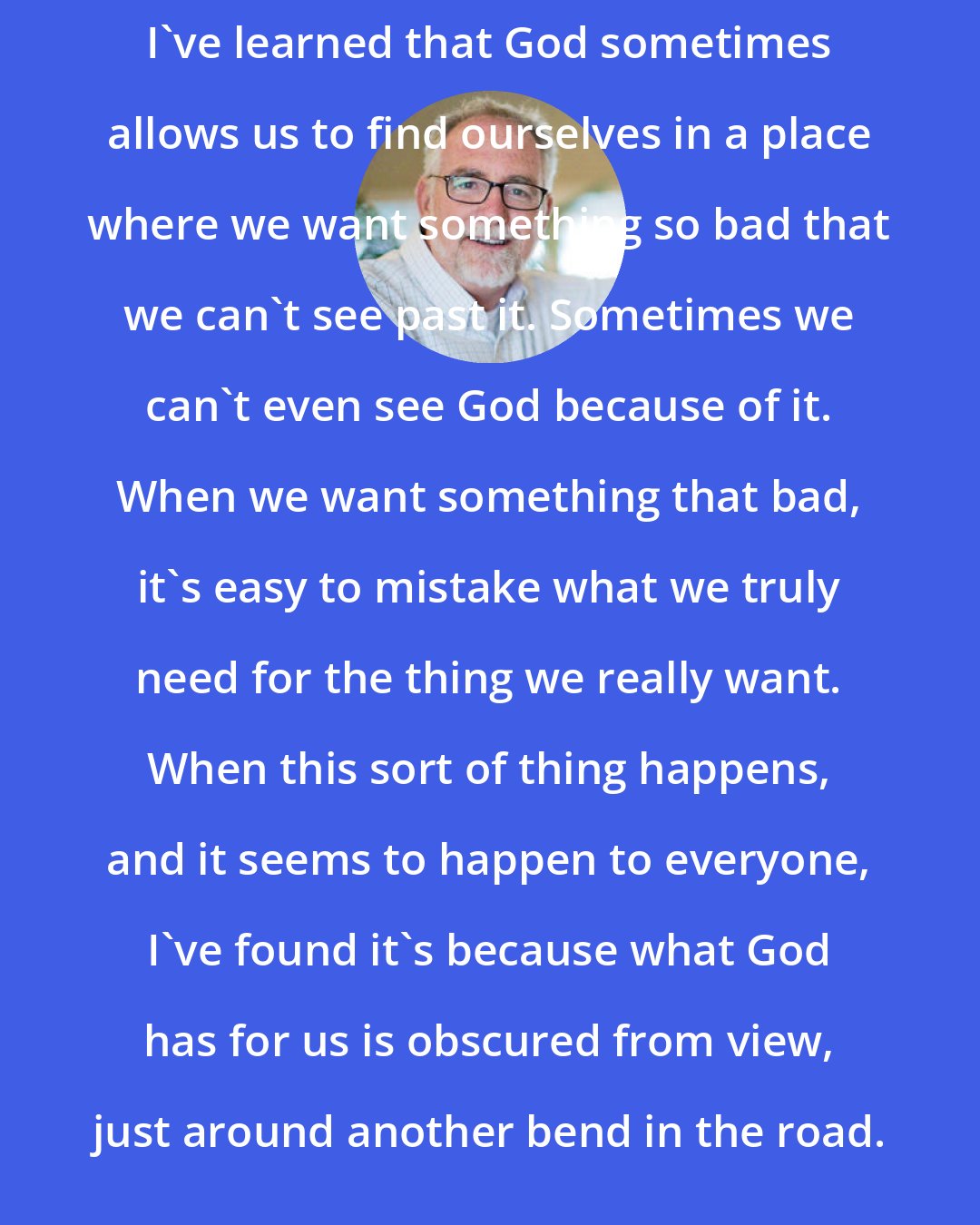 Bob Goff: I've learned that God sometimes allows us to find ourselves in a place where we want something so bad that we can't see past it. Sometimes we can't even see God because of it. When we want something that bad, it's easy to mistake what we truly need for the thing we really want. When this sort of thing happens, and it seems to happen to everyone, I've found it's because what God has for us is obscured from view, just around another bend in the road.