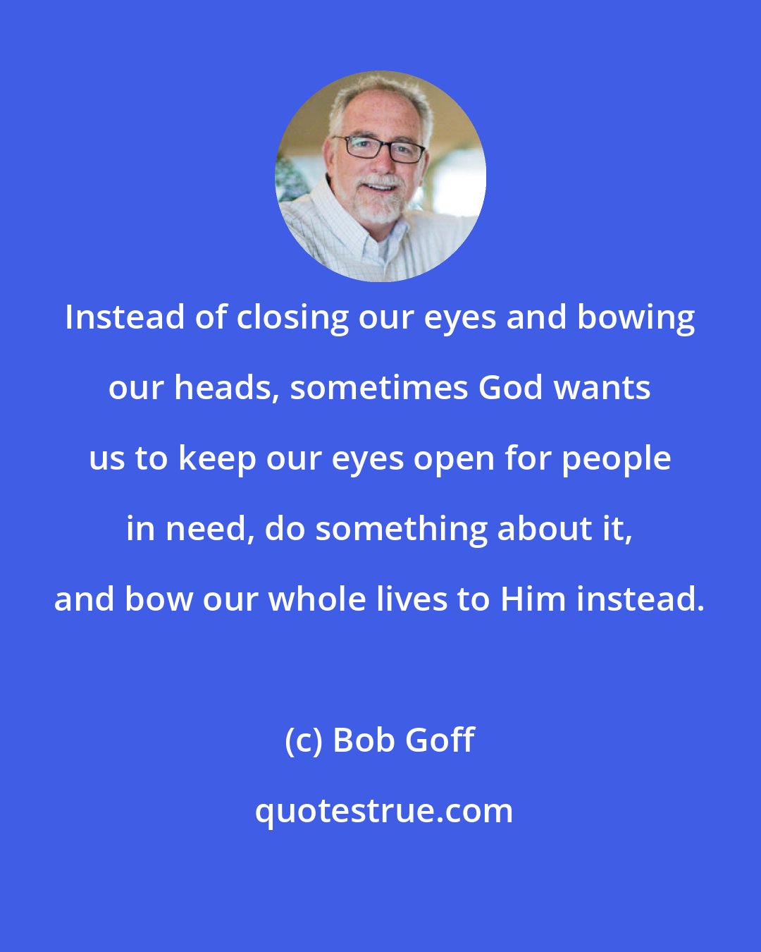 Bob Goff: Instead of closing our eyes and bowing our heads, sometimes God wants us to keep our eyes open for people in need, do something about it, and bow our whole lives to Him instead.