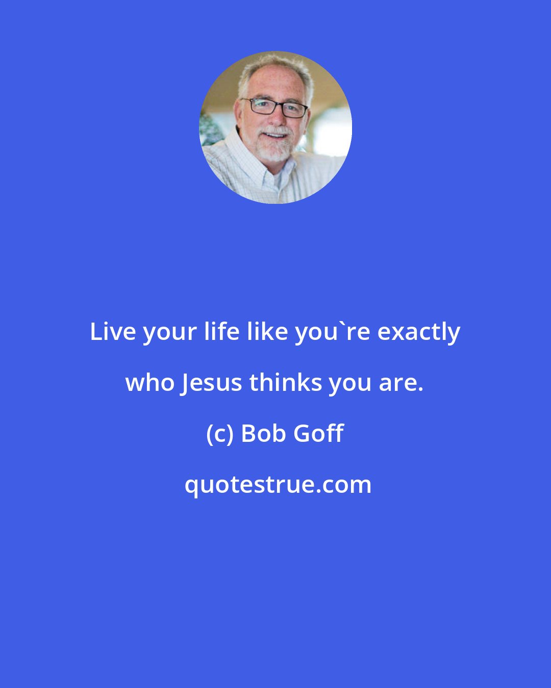 Bob Goff: Live your life like you're exactly who Jesus thinks you are.