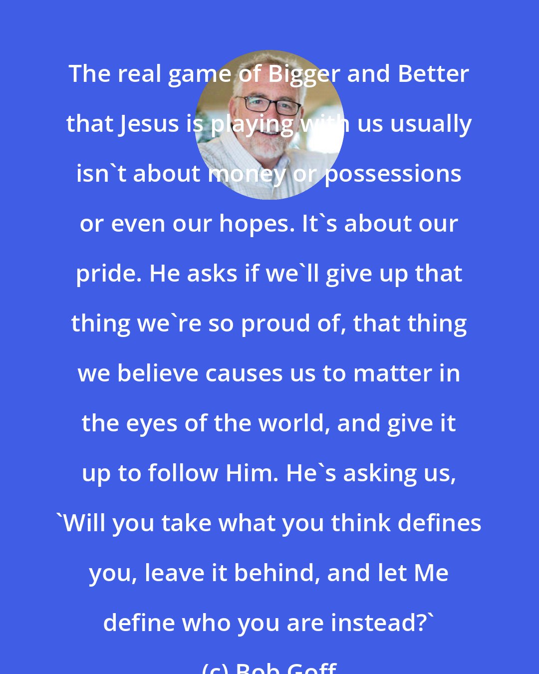 Bob Goff: The real game of Bigger and Better that Jesus is playing with us usually isn't about money or possessions or even our hopes. It's about our pride. He asks if we'll give up that thing we're so proud of, that thing we believe causes us to matter in the eyes of the world, and give it up to follow Him. He's asking us, 'Will you take what you think defines you, leave it behind, and let Me define who you are instead?'