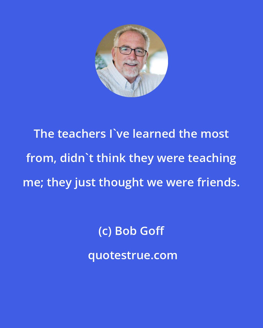 Bob Goff: The teachers I've learned the most from, didn't think they were teaching me; they just thought we were friends.