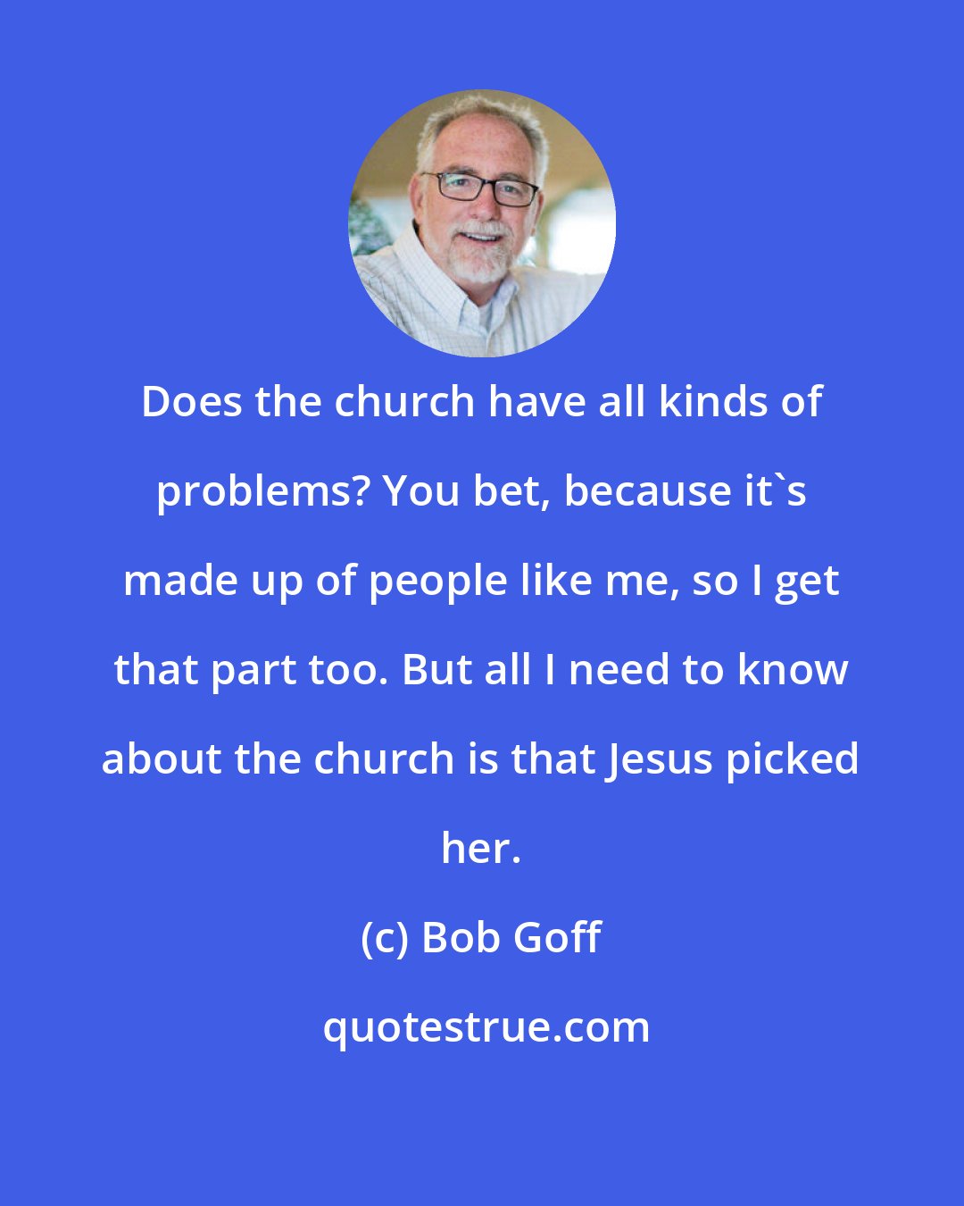 Bob Goff: Does the church have all kinds of problems? You bet, because it's made up of people like me, so I get that part too. But all I need to know about the church is that Jesus picked her.