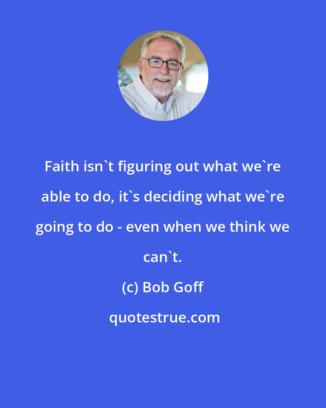 Bob Goff: Faith isn't figuring out what we're able to do, it's deciding what we're going to do - even when we think we can't.