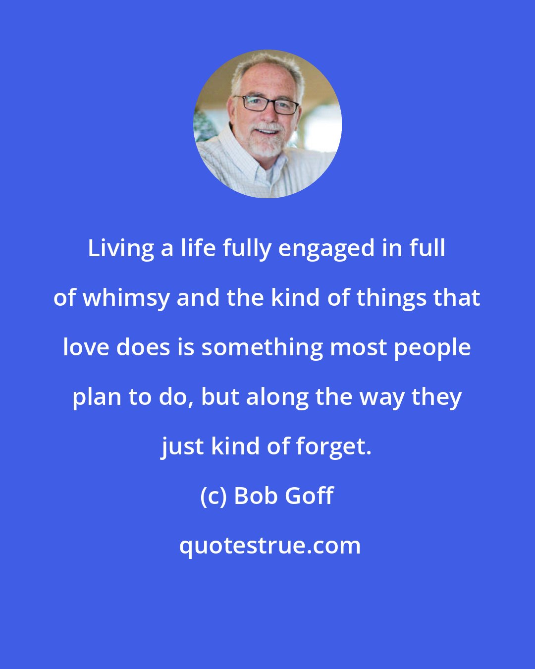 Bob Goff: Living a life fully engaged in full of whimsy and the kind of things that love does is something most people plan to do, but along the way they just kind of forget.