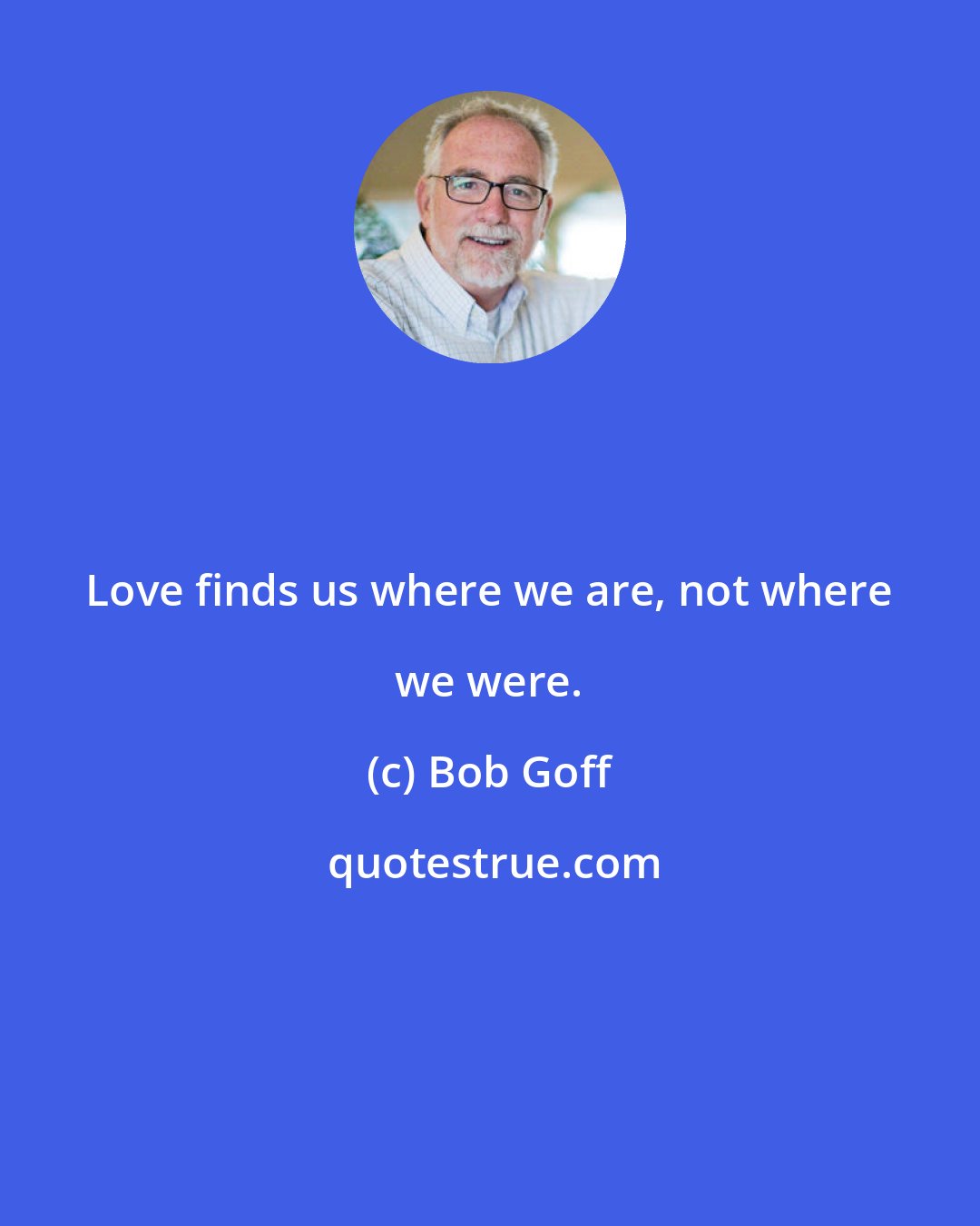 Bob Goff: Love finds us where we are, not where we were.