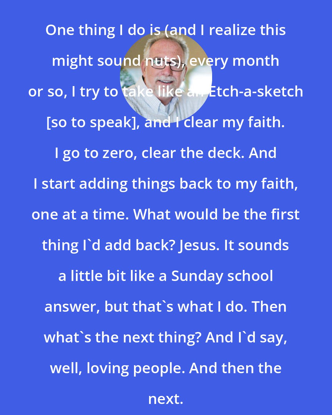 Bob Goff: One thing I do is (and I realize this might sound nuts), every month or so, I try to take like an Etch-a-sketch [so to speak], and I clear my faith. I go to zero, clear the deck. And I start adding things back to my faith, one at a time. What would be the first thing I'd add back? Jesus. It sounds a little bit like a Sunday school answer, but that's what I do. Then what's the next thing? And I'd say, well, loving people. And then the next.