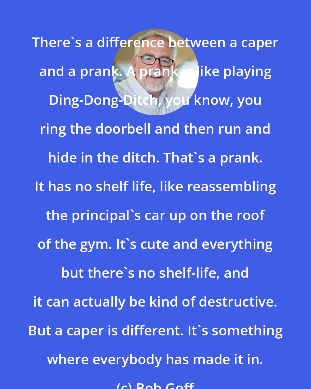 Bob Goff: There's a difference between a caper and a prank. A prank is like playing Ding-Dong-Ditch, you know, you ring the doorbell and then run and hide in the ditch. That's a prank. It has no shelf life, like reassembling the principal's car up on the roof of the gym. It's cute and everything but there's no shelf-life, and it can actually be kind of destructive. But a caper is different. It's something where everybody has made it in.