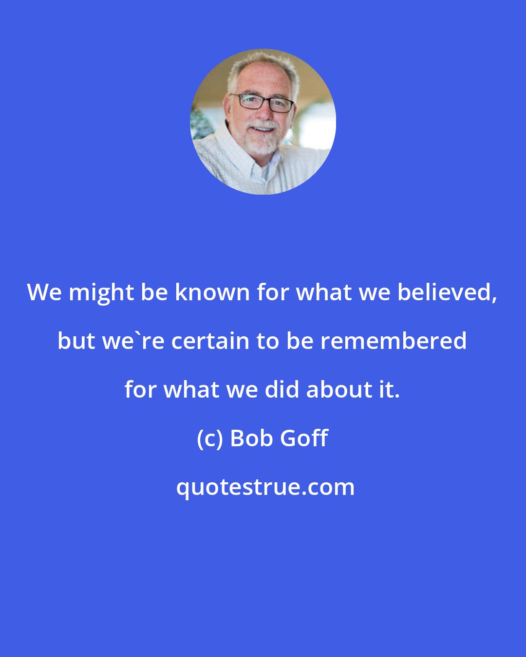 Bob Goff: We might be known for what we believed, but we're certain to be remembered for what we did about it.