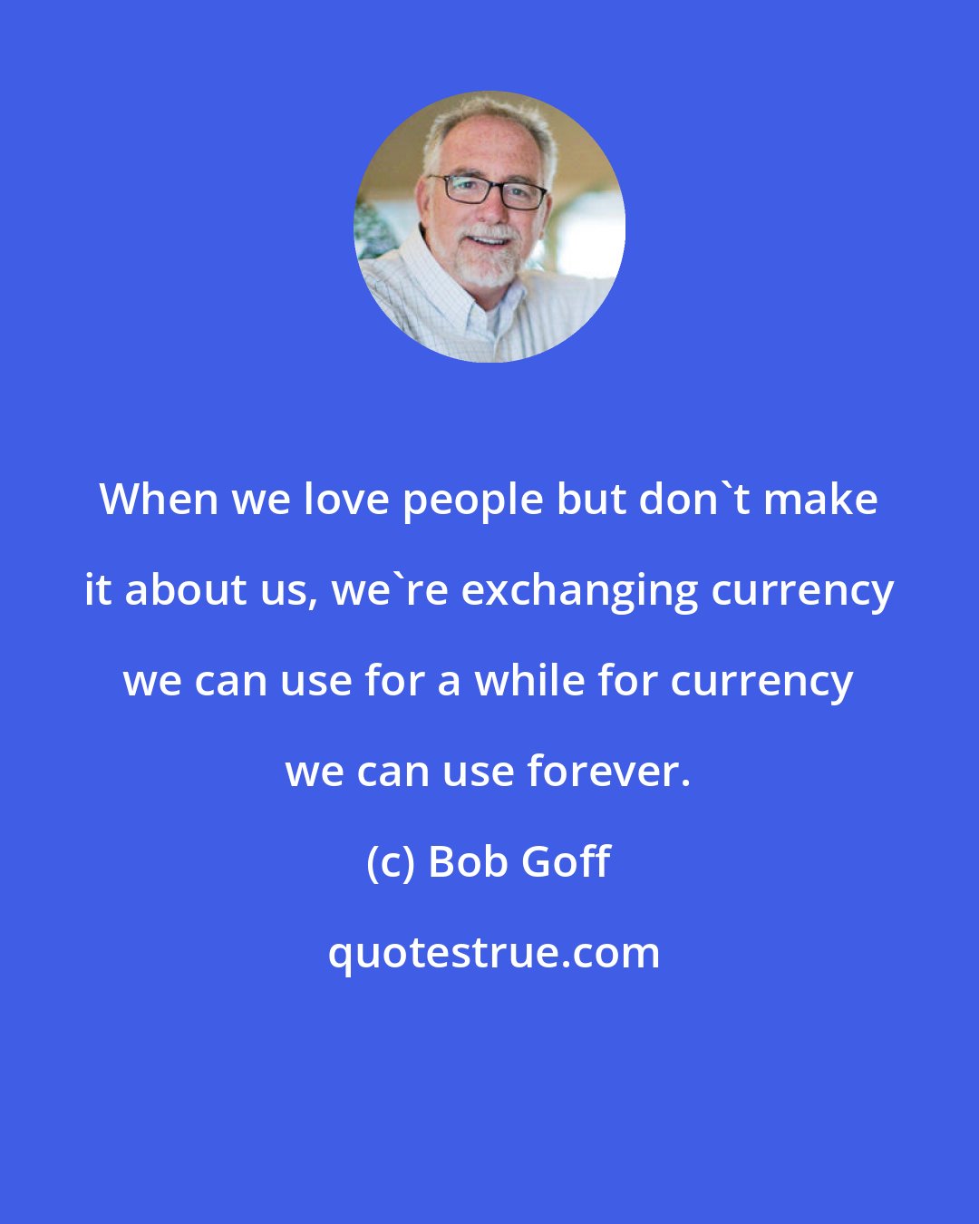 Bob Goff: When we love people but don't make it about us, we're exchanging currency we can use for a while for currency we can use forever.