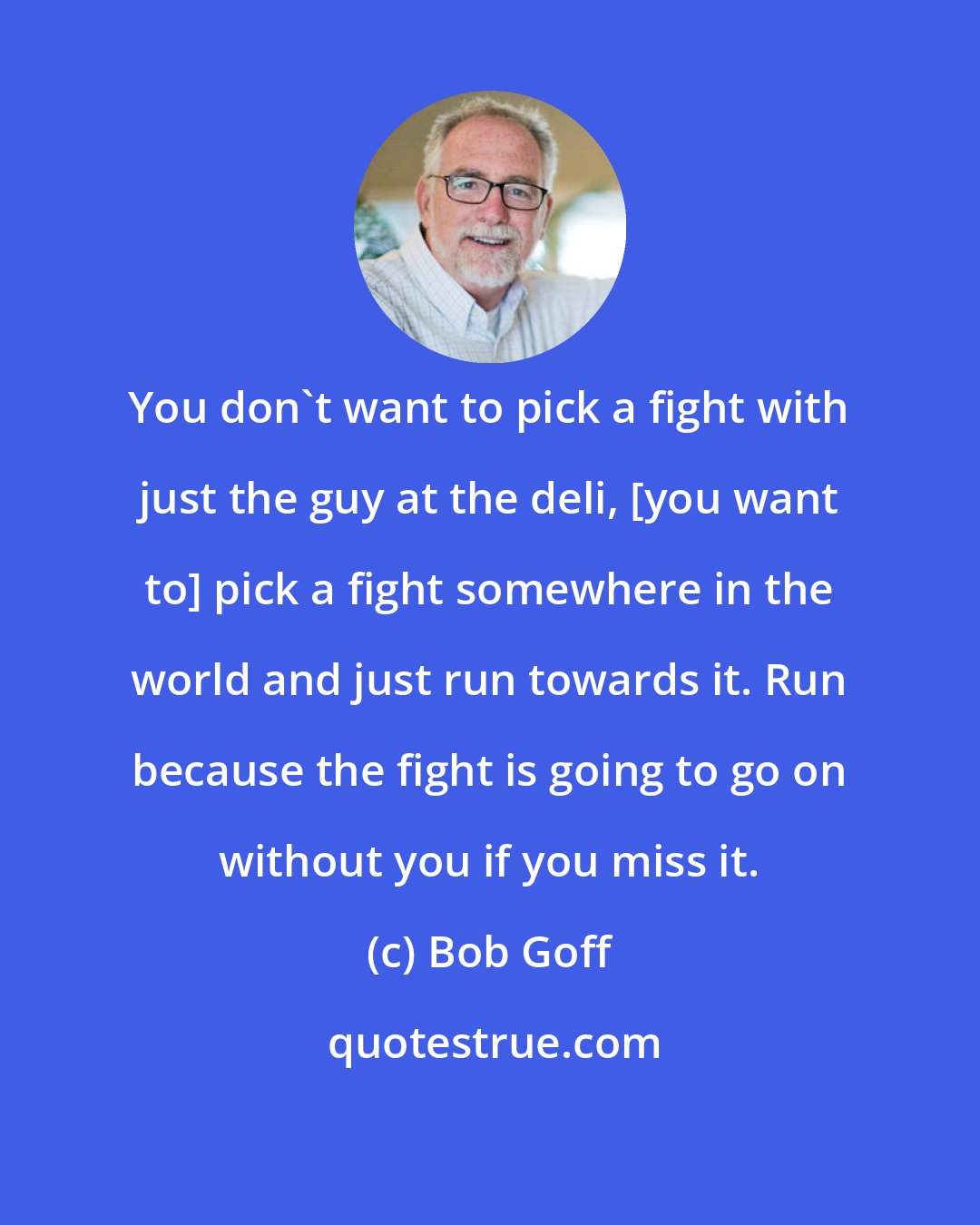 Bob Goff: You don't want to pick a fight with just the guy at the deli, [you want to] pick a fight somewhere in the world and just run towards it. Run because the fight is going to go on without you if you miss it.