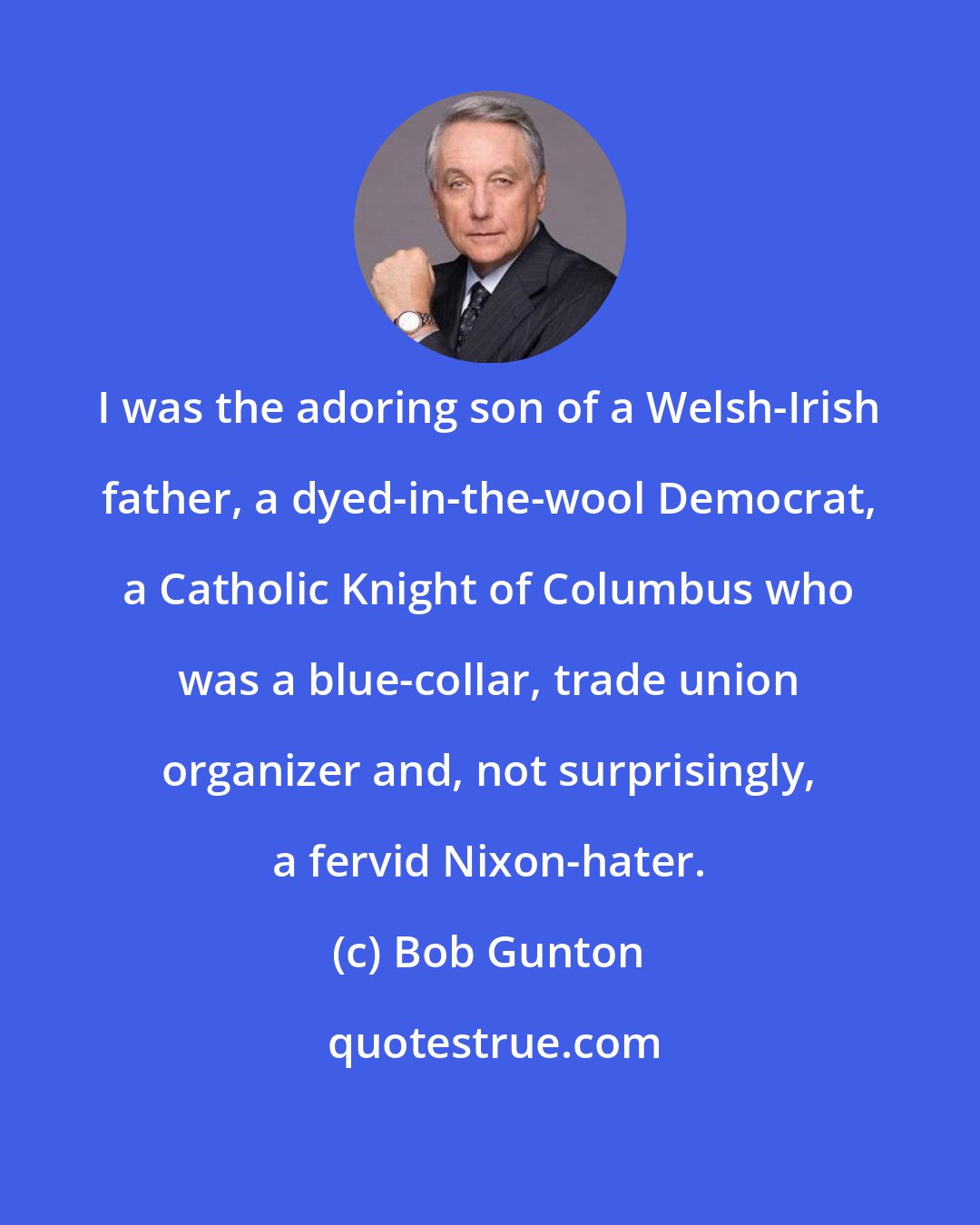 Bob Gunton: I was the adoring son of a Welsh-Irish father, a dyed-in-the-wool Democrat, a Catholic Knight of Columbus who was a blue-collar, trade union organizer and, not surprisingly, a fervid Nixon-hater.