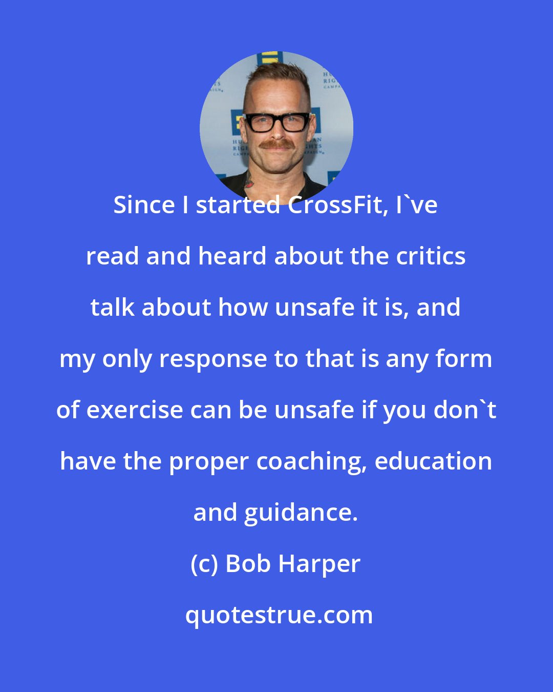 Bob Harper: Since I started CrossFit, I've read and heard about the critics talk about how unsafe it is, and my only response to that is any form of exercise can be unsafe if you don't have the proper coaching, education and guidance.