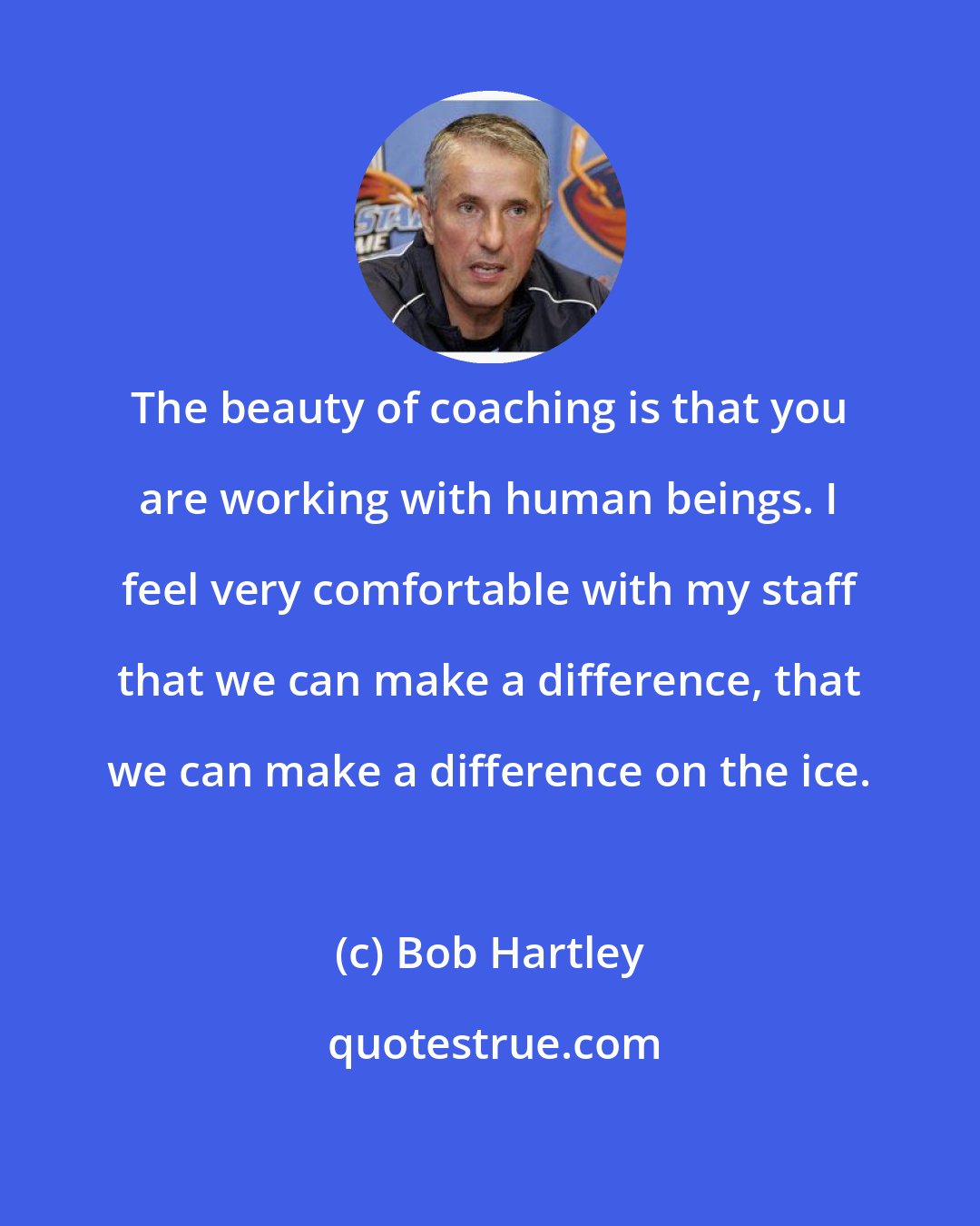 Bob Hartley: The beauty of coaching is that you are working with human beings. I feel very comfortable with my staff that we can make a difference, that we can make a difference on the ice.