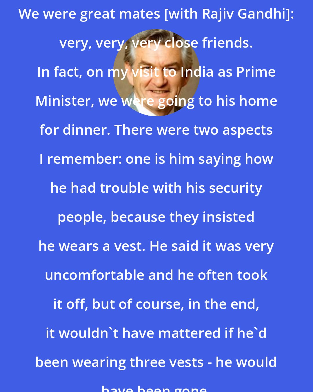 Bob Hawke: We were great mates [with Rajiv Gandhi]: very, very, very close friends. In fact, on my visit to India as Prime Minister, we were going to his home for dinner. There were two aspects I remember: one is him saying how he had trouble with his security people, because they insisted he wears a vest. He said it was very uncomfortable and he often took it off, but of course, in the end, it wouldn't have mattered if he'd been wearing three vests - he would have been gone.